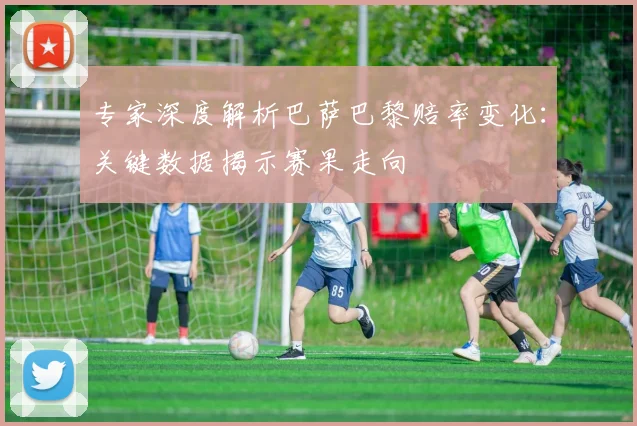 专家深度解析巴萨巴黎赔率变化:关键数据揭示赛果走向