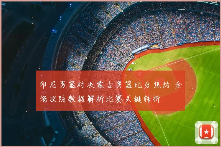 印尼男篮对决蒙古男篮比分焦灼 全场攻防数据解析比赛关键转折