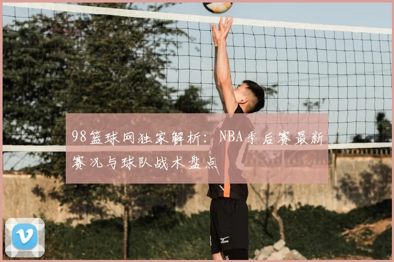 98篮球网独家解析:NBA季后赛最新赛况与球队战术盘点