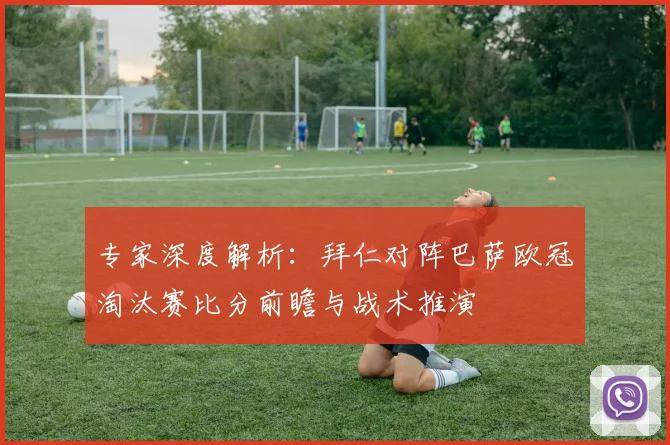 专家深度解析:拜仁对阵巴萨欧冠淘汰赛比分前瞻与战术推演