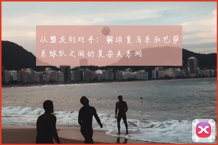 从盟友到对手:解读皇马系和巴萨系球队之间的复杂关系网